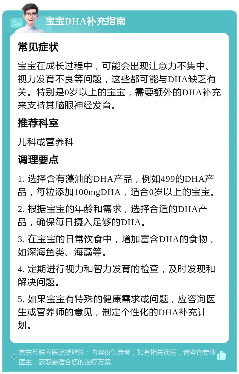 宝宝DHA补充指南 常见症状 宝宝在成长过程中，可能会出现注意力不集中、视力发育不良等问题，这些都可能与DHA缺乏有关。特别是0岁以上的宝宝，需要额外的DHA补充来支持其脑眼神经发育。 推荐科室 儿科或营养科 调理要点 1. 选择含有藻油的DHA产品，例如499的DHA产品，每粒添加100mgDHA，适合0岁以上的宝宝。 2. 根据宝宝的年龄和需求，选择合适的DHA产品，确保每日摄入足够的DHA。 3. 在宝宝的日常饮食中，增加富含DHA的食物，如深海鱼类、海藻等。 4. 定期进行视力和智力发育的检查，及时发现和解决问题。 5. 如果宝宝有特殊的健康需求或问题，应咨询医生或营养师的意见，制定个性化的DHA补充计划。