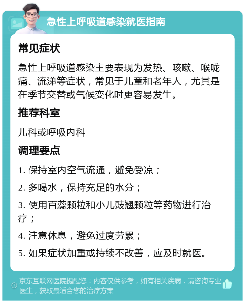 急性上呼吸道感染就医指南 常见症状 急性上呼吸道感染主要表现为发热、咳嗽、喉咙痛、流涕等症状，常见于儿童和老年人，尤其是在季节交替或气候变化时更容易发生。 推荐科室 儿科或呼吸内科 调理要点 1. 保持室内空气流通，避免受凉； 2. 多喝水，保持充足的水分； 3. 使用百蕊颗粒和小儿豉翘颗粒等药物进行治疗； 4. 注意休息，避免过度劳累； 5. 如果症状加重或持续不改善，应及时就医。