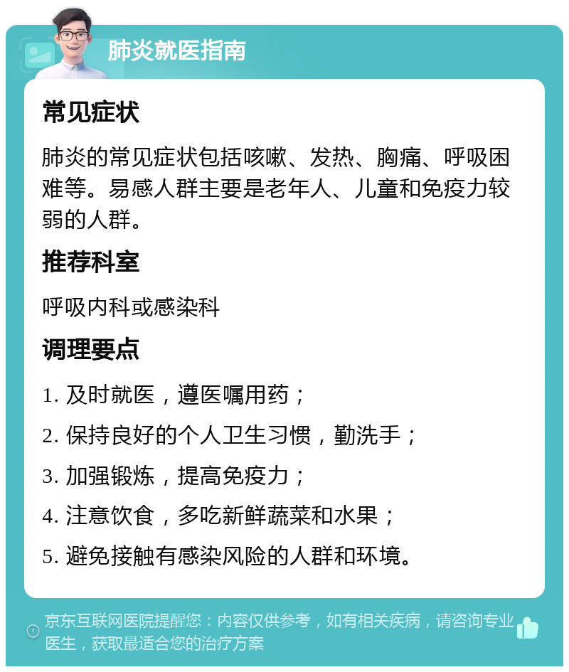 肺炎就医指南 常见症状 肺炎的常见症状包括咳嗽、发热、胸痛、呼吸困难等。易感人群主要是老年人、儿童和免疫力较弱的人群。 推荐科室 呼吸内科或感染科 调理要点 1. 及时就医，遵医嘱用药； 2. 保持良好的个人卫生习惯，勤洗手； 3. 加强锻炼，提高免疫力； 4. 注意饮食，多吃新鲜蔬菜和水果； 5. 避免接触有感染风险的人群和环境。