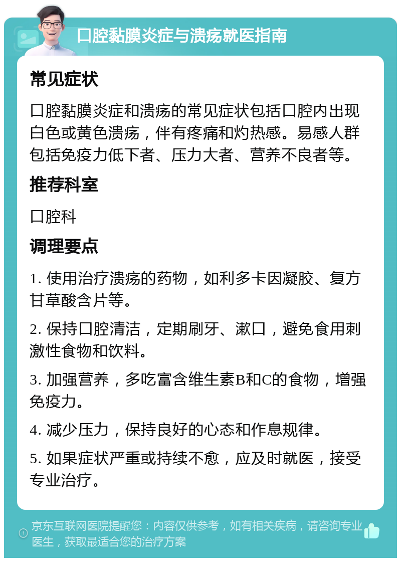 口腔黏膜炎症与溃疡就医指南 常见症状 口腔黏膜炎症和溃疡的常见症状包括口腔内出现白色或黄色溃疡，伴有疼痛和灼热感。易感人群包括免疫力低下者、压力大者、营养不良者等。 推荐科室 口腔科 调理要点 1. 使用治疗溃疡的药物，如利多卡因凝胶、复方甘草酸含片等。 2. 保持口腔清洁，定期刷牙、漱口，避免食用刺激性食物和饮料。 3. 加强营养，多吃富含维生素B和C的食物，增强免疫力。 4. 减少压力，保持良好的心态和作息规律。 5. 如果症状严重或持续不愈，应及时就医，接受专业治疗。