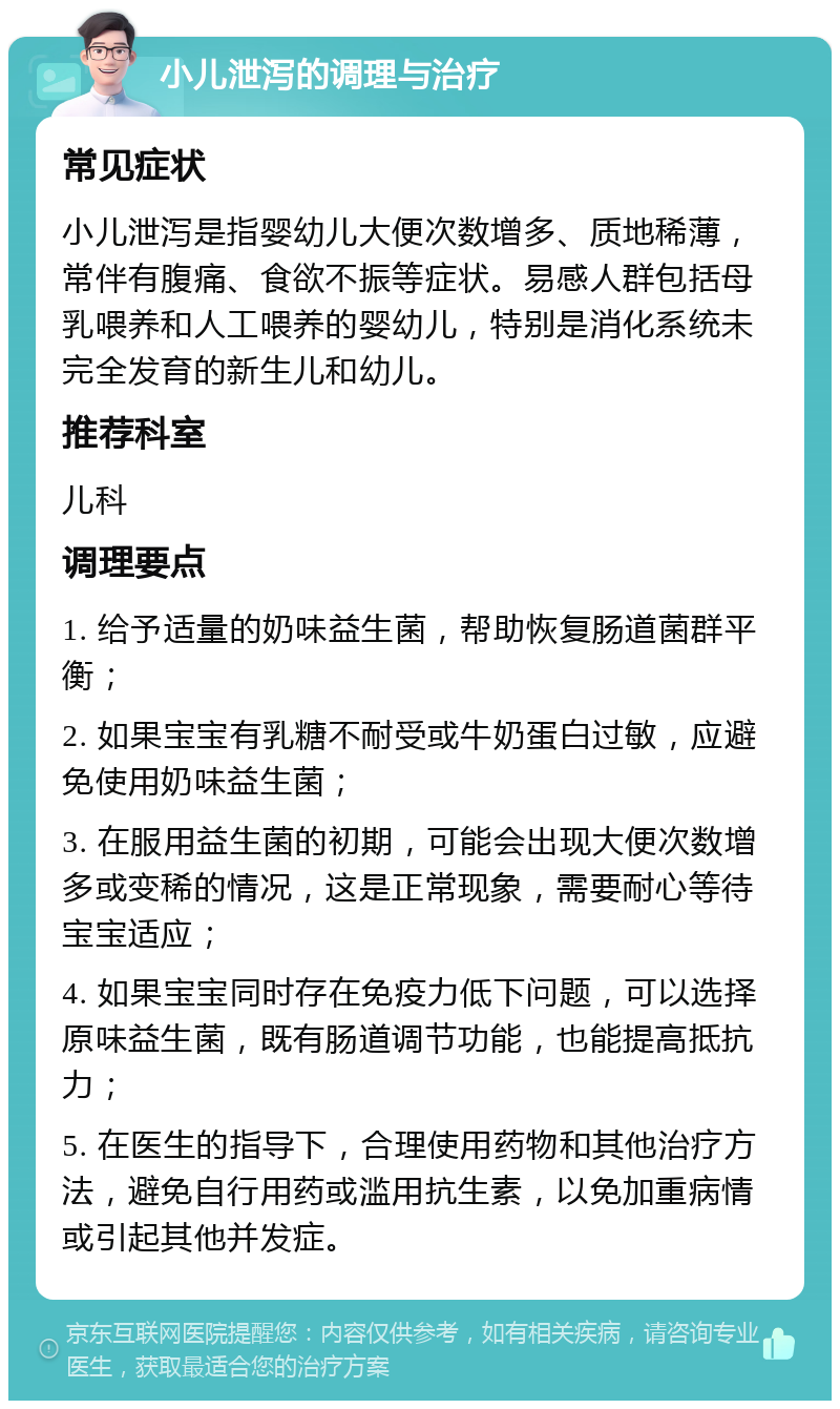 小儿泄泻的调理与治疗 常见症状 小儿泄泻是指婴幼儿大便次数增多、质地稀薄，常伴有腹痛、食欲不振等症状。易感人群包括母乳喂养和人工喂养的婴幼儿，特别是消化系统未完全发育的新生儿和幼儿。 推荐科室 儿科 调理要点 1. 给予适量的奶味益生菌，帮助恢复肠道菌群平衡； 2. 如果宝宝有乳糖不耐受或牛奶蛋白过敏，应避免使用奶味益生菌； 3. 在服用益生菌的初期，可能会出现大便次数增多或变稀的情况，这是正常现象，需要耐心等待宝宝适应； 4. 如果宝宝同时存在免疫力低下问题，可以选择原味益生菌，既有肠道调节功能，也能提高抵抗力； 5. 在医生的指导下，合理使用药物和其他治疗方法，避免自行用药或滥用抗生素，以免加重病情或引起其他并发症。