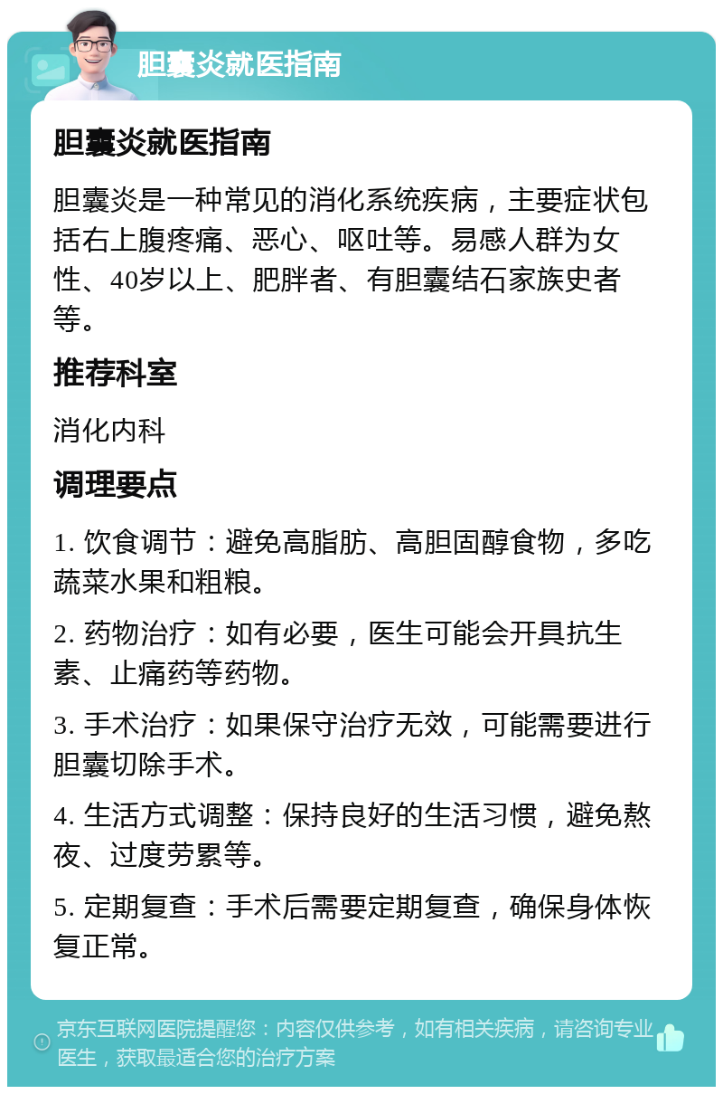 胆囊炎就医指南 胆囊炎就医指南 胆囊炎是一种常见的消化系统疾病，主要症状包括右上腹疼痛、恶心、呕吐等。易感人群为女性、40岁以上、肥胖者、有胆囊结石家族史者等。 推荐科室 消化内科 调理要点 1. 饮食调节：避免高脂肪、高胆固醇食物，多吃蔬菜水果和粗粮。 2. 药物治疗：如有必要，医生可能会开具抗生素、止痛药等药物。 3. 手术治疗：如果保守治疗无效，可能需要进行胆囊切除手术。 4. 生活方式调整：保持良好的生活习惯，避免熬夜、过度劳累等。 5. 定期复查：手术后需要定期复查，确保身体恢复正常。