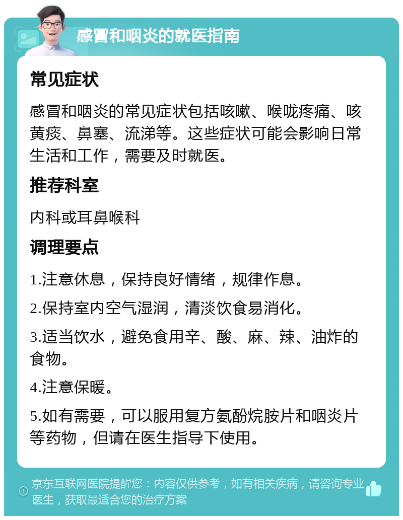 感冒和咽炎的就医指南 常见症状 感冒和咽炎的常见症状包括咳嗽、喉咙疼痛、咳黄痰、鼻塞、流涕等。这些症状可能会影响日常生活和工作，需要及时就医。 推荐科室 内科或耳鼻喉科 调理要点 1.注意休息，保持良好情绪，规律作息。 2.保持室内空气湿润，清淡饮食易消化。 3.适当饮水，避免食用辛、酸、麻、辣、油炸的食物。 4.注意保暖。 5.如有需要，可以服用复方氨酚烷胺片和咽炎片等药物，但请在医生指导下使用。