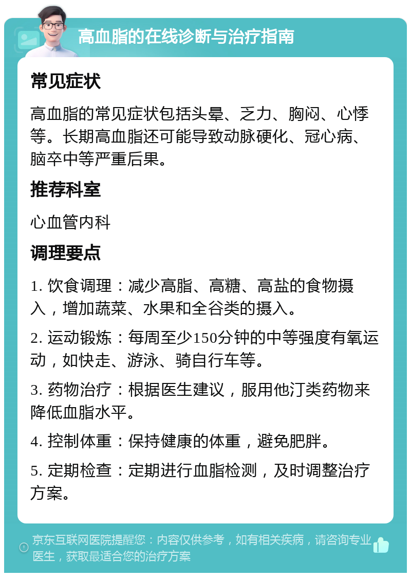 高血脂的在线诊断与治疗指南 常见症状 高血脂的常见症状包括头晕、乏力、胸闷、心悸等。长期高血脂还可能导致动脉硬化、冠心病、脑卒中等严重后果。 推荐科室 心血管内科 调理要点 1. 饮食调理：减少高脂、高糖、高盐的食物摄入，增加蔬菜、水果和全谷类的摄入。 2. 运动锻炼：每周至少150分钟的中等强度有氧运动，如快走、游泳、骑自行车等。 3. 药物治疗：根据医生建议，服用他汀类药物来降低血脂水平。 4. 控制体重：保持健康的体重，避免肥胖。 5. 定期检查：定期进行血脂检测，及时调整治疗方案。