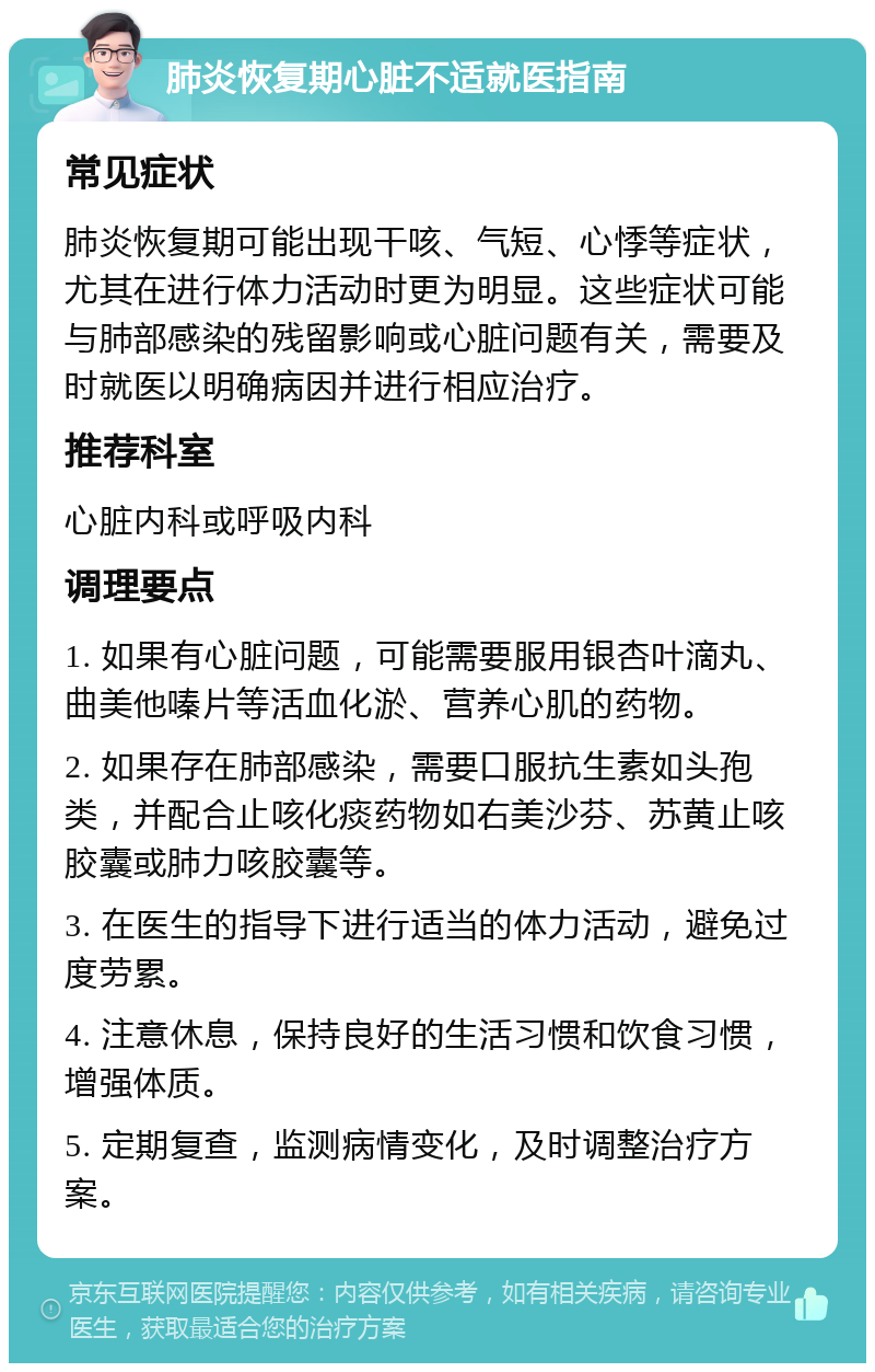 肺炎恢复期心脏不适就医指南 常见症状 肺炎恢复期可能出现干咳、气短、心悸等症状，尤其在进行体力活动时更为明显。这些症状可能与肺部感染的残留影响或心脏问题有关，需要及时就医以明确病因并进行相应治疗。 推荐科室 心脏内科或呼吸内科 调理要点 1. 如果有心脏问题，可能需要服用银杏叶滴丸、曲美他嗪片等活血化淤、营养心肌的药物。 2. 如果存在肺部感染，需要口服抗生素如头孢类，并配合止咳化痰药物如右美沙芬、苏黄止咳胶囊或肺力咳胶囊等。 3. 在医生的指导下进行适当的体力活动，避免过度劳累。 4. 注意休息，保持良好的生活习惯和饮食习惯，增强体质。 5. 定期复查，监测病情变化，及时调整治疗方案。