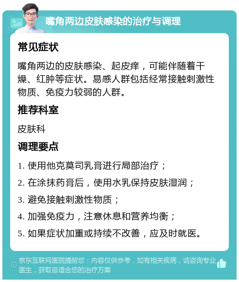 嘴角两边皮肤感染的治疗与调理 常见症状 嘴角两边的皮肤感染、起皮痒，可能伴随着干燥、红肿等症状。易感人群包括经常接触刺激性物质、免疫力较弱的人群。 推荐科室 皮肤科 调理要点 1. 使用他克莫司乳膏进行局部治疗； 2. 在涂抹药膏后，使用水乳保持皮肤湿润； 3. 避免接触刺激性物质； 4. 加强免疫力，注意休息和营养均衡； 5. 如果症状加重或持续不改善，应及时就医。