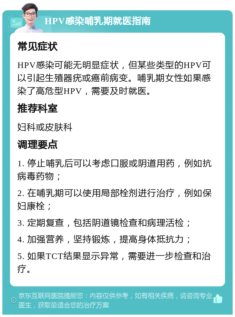 HPV感染哺乳期就医指南 常见症状 HPV感染可能无明显症状，但某些类型的HPV可以引起生殖器疣或癌前病变。哺乳期女性如果感染了高危型HPV，需要及时就医。 推荐科室 妇科或皮肤科 调理要点 1. 停止哺乳后可以考虑口服或阴道用药，例如抗病毒药物； 2. 在哺乳期可以使用局部栓剂进行治疗，例如保妇康栓； 3. 定期复查，包括阴道镜检查和病理活检； 4. 加强营养，坚持锻炼，提高身体抵抗力； 5. 如果TCT结果显示异常，需要进一步检查和治疗。