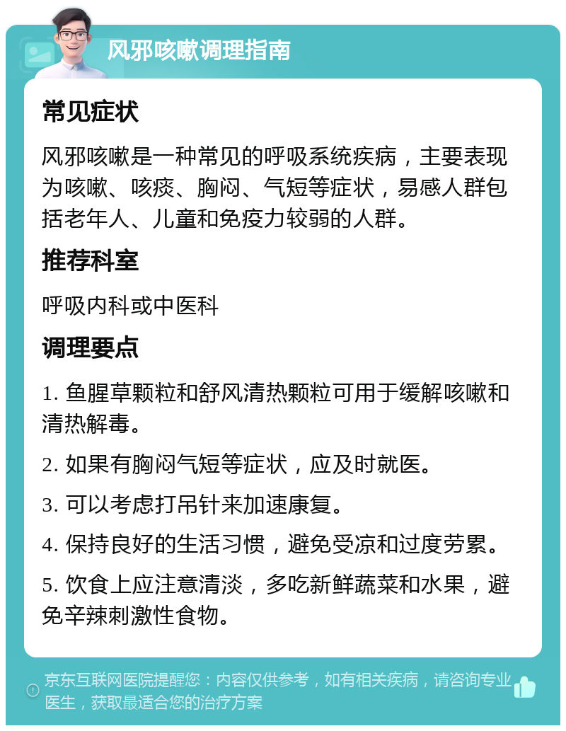 风邪咳嗽调理指南 常见症状 风邪咳嗽是一种常见的呼吸系统疾病，主要表现为咳嗽、咳痰、胸闷、气短等症状，易感人群包括老年人、儿童和免疫力较弱的人群。 推荐科室 呼吸内科或中医科 调理要点 1. 鱼腥草颗粒和舒风清热颗粒可用于缓解咳嗽和清热解毒。 2. 如果有胸闷气短等症状，应及时就医。 3. 可以考虑打吊针来加速康复。 4. 保持良好的生活习惯，避免受凉和过度劳累。 5. 饮食上应注意清淡，多吃新鲜蔬菜和水果，避免辛辣刺激性食物。