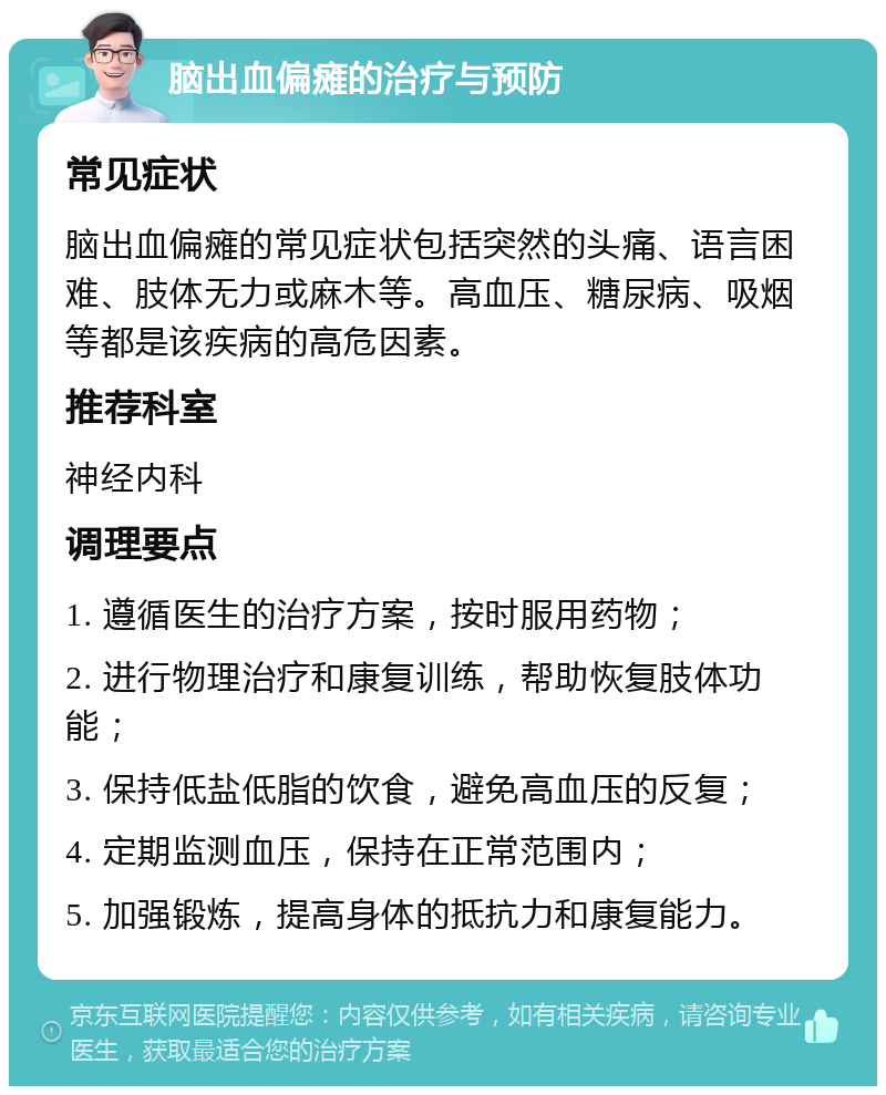 脑出血偏瘫的治疗与预防 常见症状 脑出血偏瘫的常见症状包括突然的头痛、语言困难、肢体无力或麻木等。高血压、糖尿病、吸烟等都是该疾病的高危因素。 推荐科室 神经内科 调理要点 1. 遵循医生的治疗方案，按时服用药物； 2. 进行物理治疗和康复训练，帮助恢复肢体功能； 3. 保持低盐低脂的饮食，避免高血压的反复； 4. 定期监测血压，保持在正常范围内； 5. 加强锻炼，提高身体的抵抗力和康复能力。