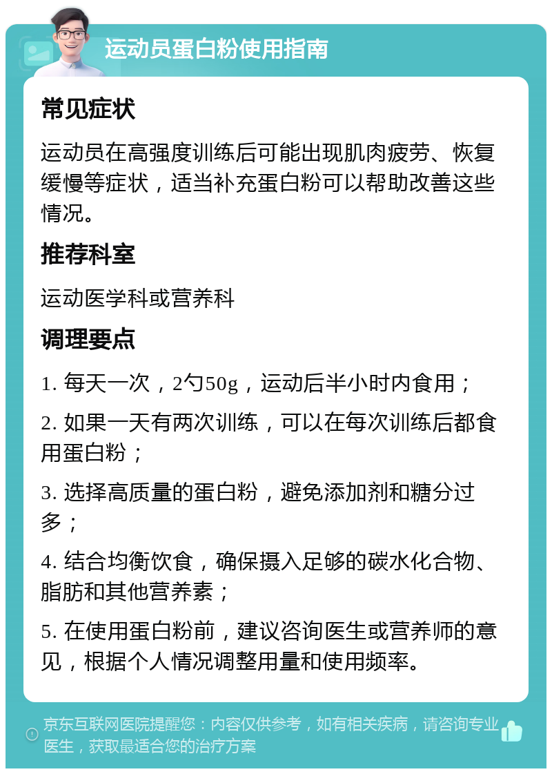 运动员蛋白粉使用指南 常见症状 运动员在高强度训练后可能出现肌肉疲劳、恢复缓慢等症状，适当补充蛋白粉可以帮助改善这些情况。 推荐科室 运动医学科或营养科 调理要点 1. 每天一次，2勺50g，运动后半小时内食用； 2. 如果一天有两次训练，可以在每次训练后都食用蛋白粉； 3. 选择高质量的蛋白粉，避免添加剂和糖分过多； 4. 结合均衡饮食，确保摄入足够的碳水化合物、脂肪和其他营养素； 5. 在使用蛋白粉前，建议咨询医生或营养师的意见，根据个人情况调整用量和使用频率。