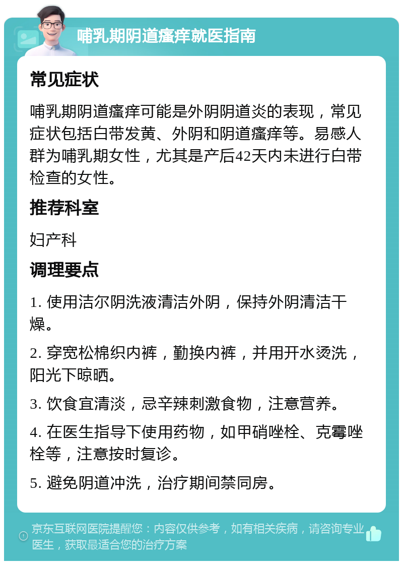 哺乳期阴道瘙痒就医指南 常见症状 哺乳期阴道瘙痒可能是外阴阴道炎的表现，常见症状包括白带发黄、外阴和阴道瘙痒等。易感人群为哺乳期女性，尤其是产后42天内未进行白带检查的女性。 推荐科室 妇产科 调理要点 1. 使用洁尔阴洗液清洁外阴，保持外阴清洁干燥。 2. 穿宽松棉织内裤，勤换内裤，并用开水烫洗，阳光下晾晒。 3. 饮食宜清淡，忌辛辣刺激食物，注意营养。 4. 在医生指导下使用药物，如甲硝唑栓、克霉唑栓等，注意按时复诊。 5. 避免阴道冲洗，治疗期间禁同房。