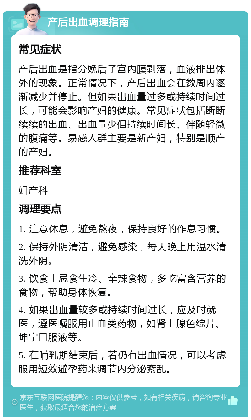 产后出血调理指南 常见症状 产后出血是指分娩后子宫内膜剥落，血液排出体外的现象。正常情况下，产后出血会在数周内逐渐减少并停止。但如果出血量过多或持续时间过长，可能会影响产妇的健康。常见症状包括断断续续的出血、出血量少但持续时间长、伴随轻微的腹痛等。易感人群主要是新产妇，特别是顺产的产妇。 推荐科室 妇产科 调理要点 1. 注意休息，避免熬夜，保持良好的作息习惯。 2. 保持外阴清洁，避免感染，每天晚上用温水清洗外阴。 3. 饮食上忌食生冷、辛辣食物，多吃富含营养的食物，帮助身体恢复。 4. 如果出血量较多或持续时间过长，应及时就医，遵医嘱服用止血类药物，如肾上腺色综片、坤宁口服液等。 5. 在哺乳期结束后，若仍有出血情况，可以考虑服用短效避孕药来调节内分泌紊乱。