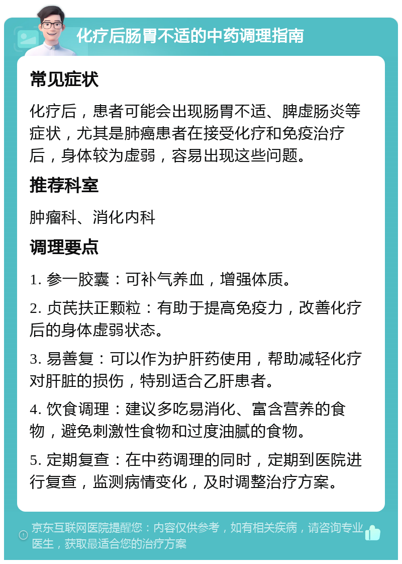 化疗后肠胃不适的中药调理指南 常见症状 化疗后，患者可能会出现肠胃不适、脾虚肠炎等症状，尤其是肺癌患者在接受化疗和免疫治疗后，身体较为虚弱，容易出现这些问题。 推荐科室 肿瘤科、消化内科 调理要点 1. 参一胶囊：可补气养血，增强体质。 2. 贞芪扶正颗粒：有助于提高免疫力，改善化疗后的身体虚弱状态。 3. 易善复：可以作为护肝药使用，帮助减轻化疗对肝脏的损伤，特别适合乙肝患者。 4. 饮食调理：建议多吃易消化、富含营养的食物，避免刺激性食物和过度油腻的食物。 5. 定期复查：在中药调理的同时，定期到医院进行复查，监测病情变化，及时调整治疗方案。