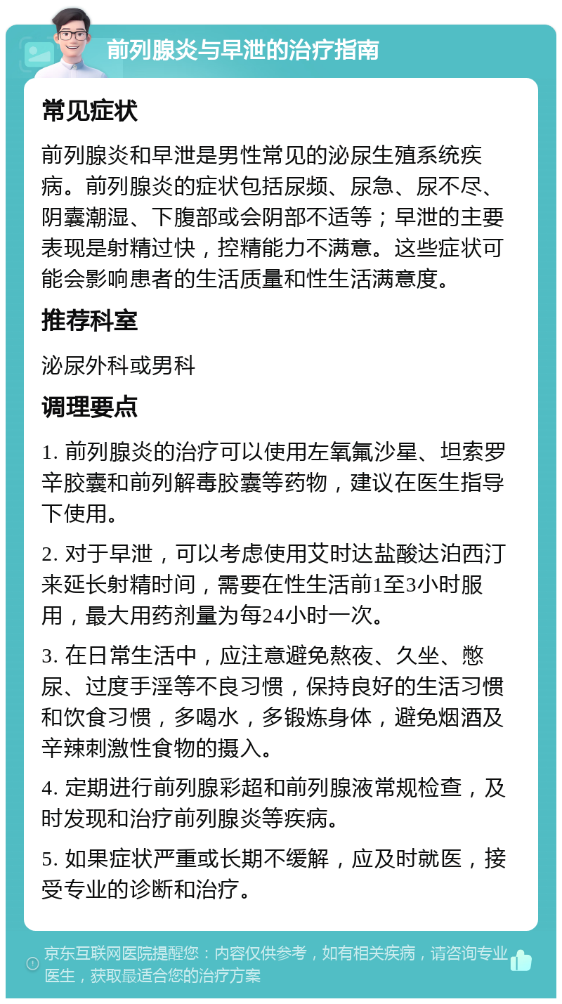 前列腺炎与早泄的治疗指南 常见症状 前列腺炎和早泄是男性常见的泌尿生殖系统疾病。前列腺炎的症状包括尿频、尿急、尿不尽、阴囊潮湿、下腹部或会阴部不适等；早泄的主要表现是射精过快，控精能力不满意。这些症状可能会影响患者的生活质量和性生活满意度。 推荐科室 泌尿外科或男科 调理要点 1. 前列腺炎的治疗可以使用左氧氟沙星、坦索罗辛胶囊和前列解毒胶囊等药物，建议在医生指导下使用。 2. 对于早泄，可以考虑使用艾时达盐酸达泊西汀来延长射精时间，需要在性生活前1至3小时服用，最大用药剂量为每24小时一次。 3. 在日常生活中，应注意避免熬夜、久坐、憋尿、过度手淫等不良习惯，保持良好的生活习惯和饮食习惯，多喝水，多锻炼身体，避免烟酒及辛辣刺激性食物的摄入。 4. 定期进行前列腺彩超和前列腺液常规检查，及时发现和治疗前列腺炎等疾病。 5. 如果症状严重或长期不缓解，应及时就医，接受专业的诊断和治疗。