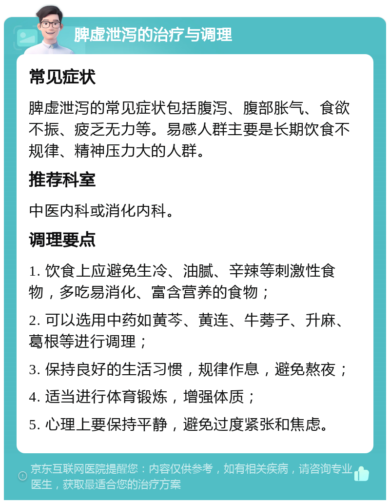 脾虚泄泻的治疗与调理 常见症状 脾虚泄泻的常见症状包括腹泻、腹部胀气、食欲不振、疲乏无力等。易感人群主要是长期饮食不规律、精神压力大的人群。 推荐科室 中医内科或消化内科。 调理要点 1. 饮食上应避免生冷、油腻、辛辣等刺激性食物，多吃易消化、富含营养的食物； 2. 可以选用中药如黄芩、黄连、牛蒡子、升麻、葛根等进行调理； 3. 保持良好的生活习惯，规律作息，避免熬夜； 4. 适当进行体育锻炼，增强体质； 5. 心理上要保持平静，避免过度紧张和焦虑。