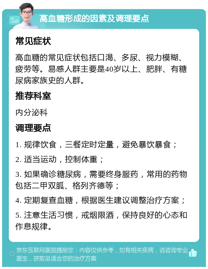 高血糖形成的因素及调理要点 常见症状 高血糖的常见症状包括口渴、多尿、视力模糊、疲劳等。易感人群主要是40岁以上、肥胖、有糖尿病家族史的人群。 推荐科室 内分泌科 调理要点 1. 规律饮食，三餐定时定量，避免暴饮暴食； 2. 适当运动，控制体重； 3. 如果确诊糖尿病，需要终身服药，常用的药物包括二甲双胍、格列齐德等； 4. 定期复查血糖，根据医生建议调整治疗方案； 5. 注意生活习惯，戒烟限酒，保持良好的心态和作息规律。