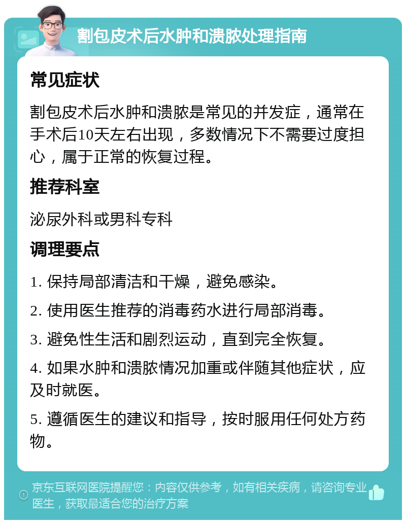 割包皮术后水肿和溃脓处理指南 常见症状 割包皮术后水肿和溃脓是常见的并发症，通常在手术后10天左右出现，多数情况下不需要过度担心，属于正常的恢复过程。 推荐科室 泌尿外科或男科专科 调理要点 1. 保持局部清洁和干燥，避免感染。 2. 使用医生推荐的消毒药水进行局部消毒。 3. 避免性生活和剧烈运动，直到完全恢复。 4. 如果水肿和溃脓情况加重或伴随其他症状，应及时就医。 5. 遵循医生的建议和指导，按时服用任何处方药物。