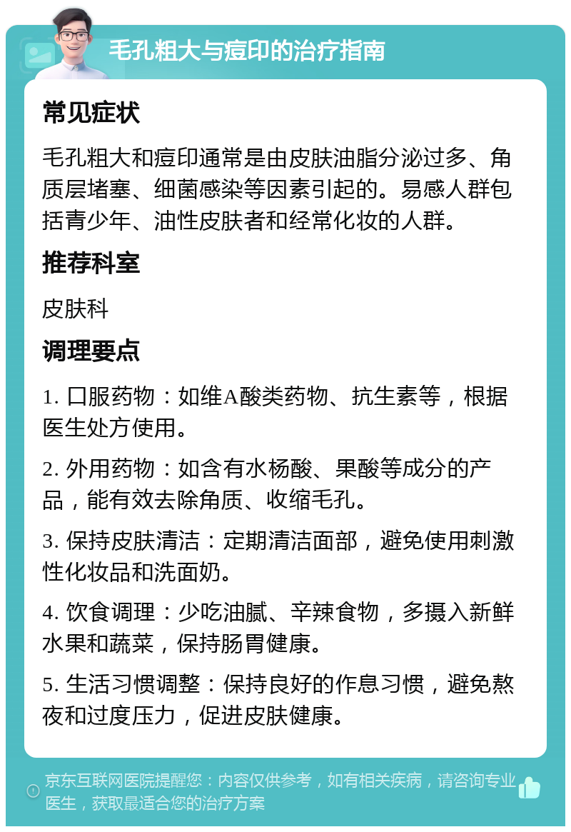 毛孔粗大与痘印的治疗指南 常见症状 毛孔粗大和痘印通常是由皮肤油脂分泌过多、角质层堵塞、细菌感染等因素引起的。易感人群包括青少年、油性皮肤者和经常化妆的人群。 推荐科室 皮肤科 调理要点 1. 口服药物：如维A酸类药物、抗生素等，根据医生处方使用。 2. 外用药物：如含有水杨酸、果酸等成分的产品，能有效去除角质、收缩毛孔。 3. 保持皮肤清洁：定期清洁面部，避免使用刺激性化妆品和洗面奶。 4. 饮食调理：少吃油腻、辛辣食物，多摄入新鲜水果和蔬菜，保持肠胃健康。 5. 生活习惯调整：保持良好的作息习惯，避免熬夜和过度压力，促进皮肤健康。