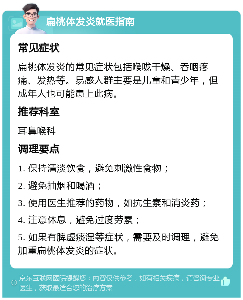 扁桃体发炎就医指南 常见症状 扁桃体发炎的常见症状包括喉咙干燥、吞咽疼痛、发热等。易感人群主要是儿童和青少年，但成年人也可能患上此病。 推荐科室 耳鼻喉科 调理要点 1. 保持清淡饮食，避免刺激性食物； 2. 避免抽烟和喝酒； 3. 使用医生推荐的药物，如抗生素和消炎药； 4. 注意休息，避免过度劳累； 5. 如果有脾虚痰湿等症状，需要及时调理，避免加重扁桃体发炎的症状。