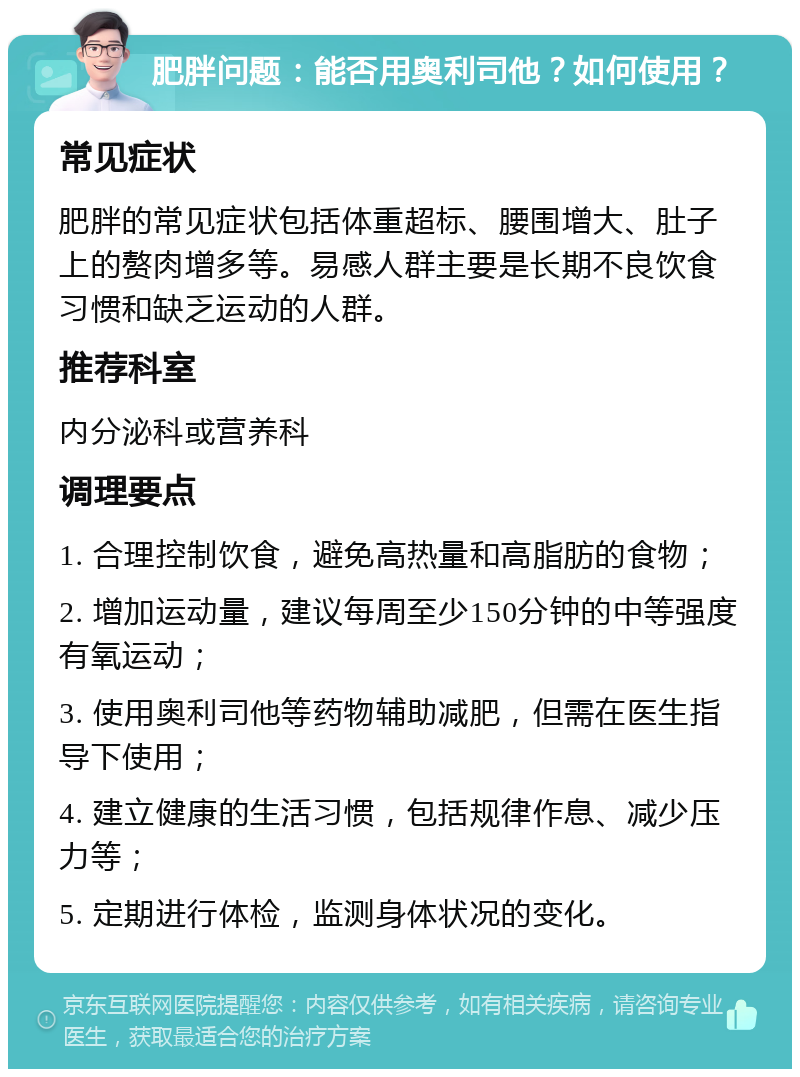 肥胖问题：能否用奥利司他？如何使用？ 常见症状 肥胖的常见症状包括体重超标、腰围增大、肚子上的赘肉增多等。易感人群主要是长期不良饮食习惯和缺乏运动的人群。 推荐科室 内分泌科或营养科 调理要点 1. 合理控制饮食，避免高热量和高脂肪的食物； 2. 增加运动量，建议每周至少150分钟的中等强度有氧运动； 3. 使用奥利司他等药物辅助减肥，但需在医生指导下使用； 4. 建立健康的生活习惯，包括规律作息、减少压力等； 5. 定期进行体检，监测身体状况的变化。