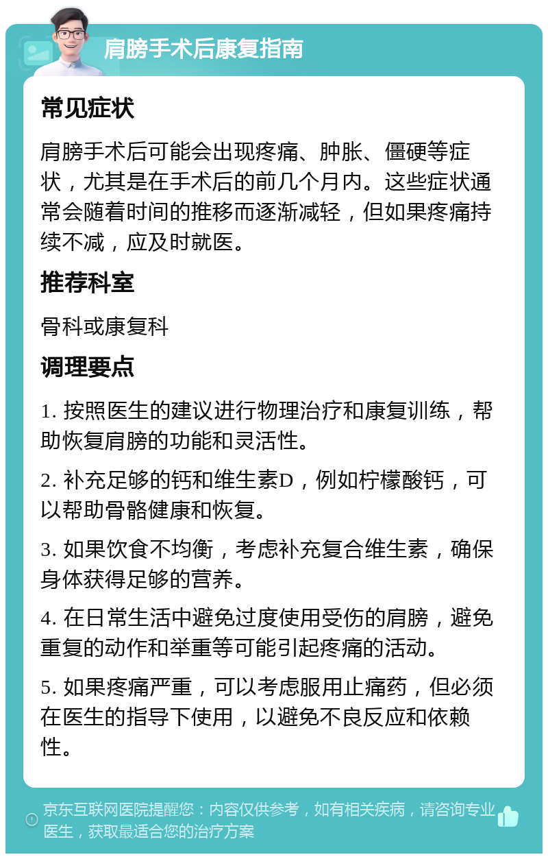 肩膀手术后康复指南 常见症状 肩膀手术后可能会出现疼痛、肿胀、僵硬等症状，尤其是在手术后的前几个月内。这些症状通常会随着时间的推移而逐渐减轻，但如果疼痛持续不减，应及时就医。 推荐科室 骨科或康复科 调理要点 1. 按照医生的建议进行物理治疗和康复训练，帮助恢复肩膀的功能和灵活性。 2. 补充足够的钙和维生素D，例如柠檬酸钙，可以帮助骨骼健康和恢复。 3. 如果饮食不均衡，考虑补充复合维生素，确保身体获得足够的营养。 4. 在日常生活中避免过度使用受伤的肩膀，避免重复的动作和举重等可能引起疼痛的活动。 5. 如果疼痛严重，可以考虑服用止痛药，但必须在医生的指导下使用，以避免不良反应和依赖性。