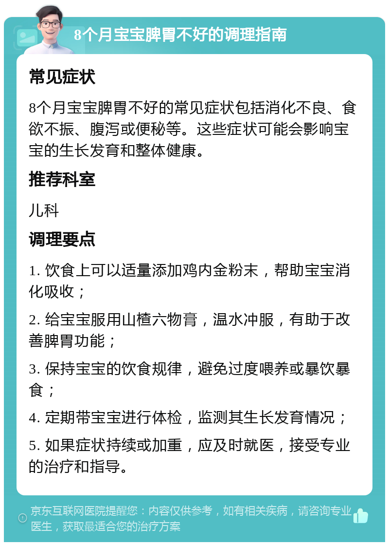 8个月宝宝脾胃不好的调理指南 常见症状 8个月宝宝脾胃不好的常见症状包括消化不良、食欲不振、腹泻或便秘等。这些症状可能会影响宝宝的生长发育和整体健康。 推荐科室 儿科 调理要点 1. 饮食上可以适量添加鸡内金粉末，帮助宝宝消化吸收； 2. 给宝宝服用山楂六物膏，温水冲服，有助于改善脾胃功能； 3. 保持宝宝的饮食规律，避免过度喂养或暴饮暴食； 4. 定期带宝宝进行体检，监测其生长发育情况； 5. 如果症状持续或加重，应及时就医，接受专业的治疗和指导。