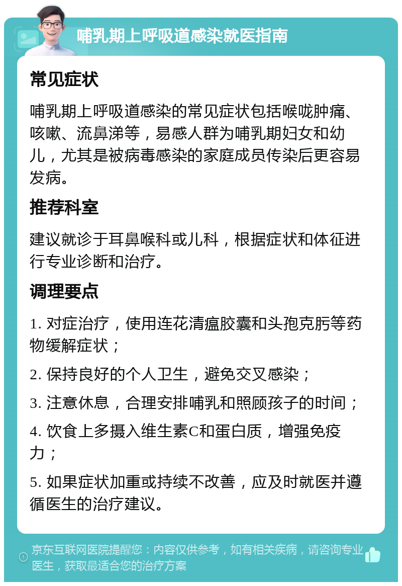 哺乳期上呼吸道感染就医指南 常见症状 哺乳期上呼吸道感染的常见症状包括喉咙肿痛、咳嗽、流鼻涕等，易感人群为哺乳期妇女和幼儿，尤其是被病毒感染的家庭成员传染后更容易发病。 推荐科室 建议就诊于耳鼻喉科或儿科，根据症状和体征进行专业诊断和治疗。 调理要点 1. 对症治疗，使用连花清瘟胶囊和头孢克肟等药物缓解症状； 2. 保持良好的个人卫生，避免交叉感染； 3. 注意休息，合理安排哺乳和照顾孩子的时间； 4. 饮食上多摄入维生素C和蛋白质，增强免疫力； 5. 如果症状加重或持续不改善，应及时就医并遵循医生的治疗建议。