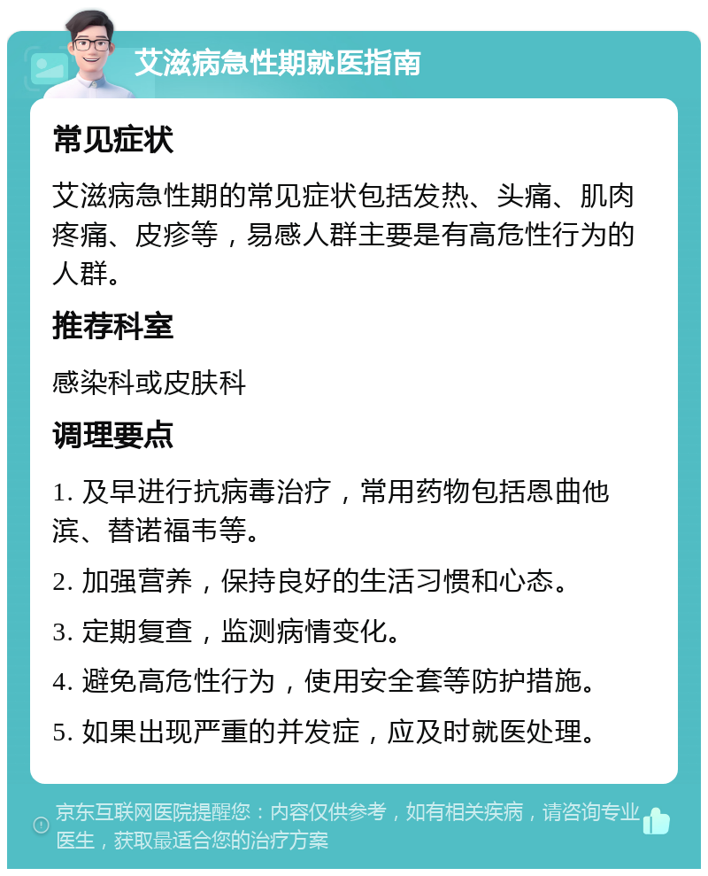 艾滋病急性期就医指南 常见症状 艾滋病急性期的常见症状包括发热、头痛、肌肉疼痛、皮疹等，易感人群主要是有高危性行为的人群。 推荐科室 感染科或皮肤科 调理要点 1. 及早进行抗病毒治疗，常用药物包括恩曲他滨、替诺福韦等。 2. 加强营养，保持良好的生活习惯和心态。 3. 定期复查，监测病情变化。 4. 避免高危性行为，使用安全套等防护措施。 5. 如果出现严重的并发症，应及时就医处理。