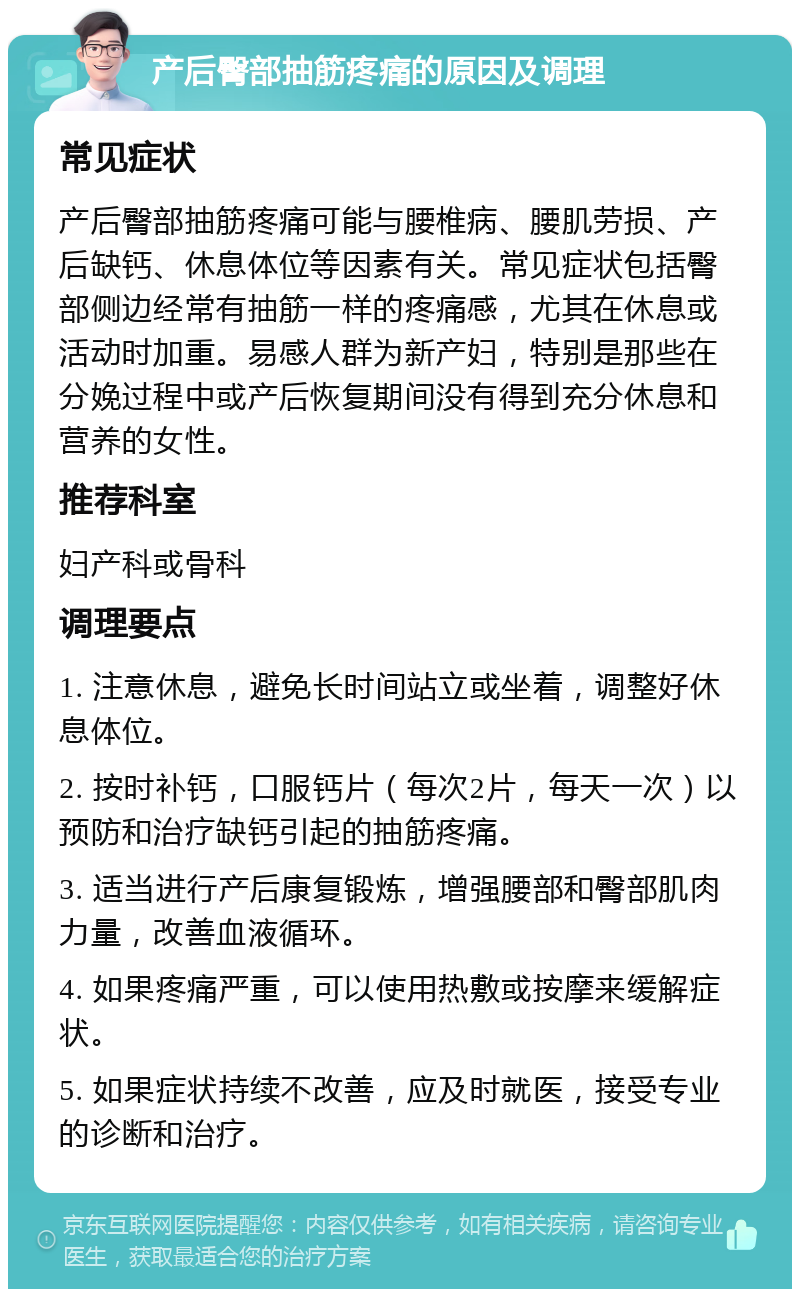 产后臀部抽筋疼痛的原因及调理 常见症状 产后臀部抽筋疼痛可能与腰椎病、腰肌劳损、产后缺钙、休息体位等因素有关。常见症状包括臀部侧边经常有抽筋一样的疼痛感，尤其在休息或活动时加重。易感人群为新产妇，特别是那些在分娩过程中或产后恢复期间没有得到充分休息和营养的女性。 推荐科室 妇产科或骨科 调理要点 1. 注意休息，避免长时间站立或坐着，调整好休息体位。 2. 按时补钙，口服钙片（每次2片，每天一次）以预防和治疗缺钙引起的抽筋疼痛。 3. 适当进行产后康复锻炼，增强腰部和臀部肌肉力量，改善血液循环。 4. 如果疼痛严重，可以使用热敷或按摩来缓解症状。 5. 如果症状持续不改善，应及时就医，接受专业的诊断和治疗。