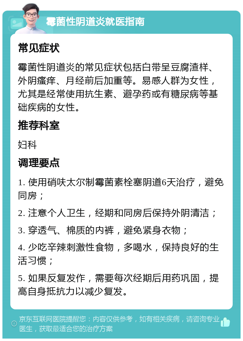 霉菌性阴道炎就医指南 常见症状 霉菌性阴道炎的常见症状包括白带呈豆腐渣样、外阴瘙痒、月经前后加重等。易感人群为女性，尤其是经常使用抗生素、避孕药或有糖尿病等基础疾病的女性。 推荐科室 妇科 调理要点 1. 使用硝呋太尔制霉菌素栓塞阴道6天治疗，避免同房； 2. 注意个人卫生，经期和同房后保持外阴清洁； 3. 穿透气、棉质的内裤，避免紧身衣物； 4. 少吃辛辣刺激性食物，多喝水，保持良好的生活习惯； 5. 如果反复发作，需要每次经期后用药巩固，提高自身抵抗力以减少复发。