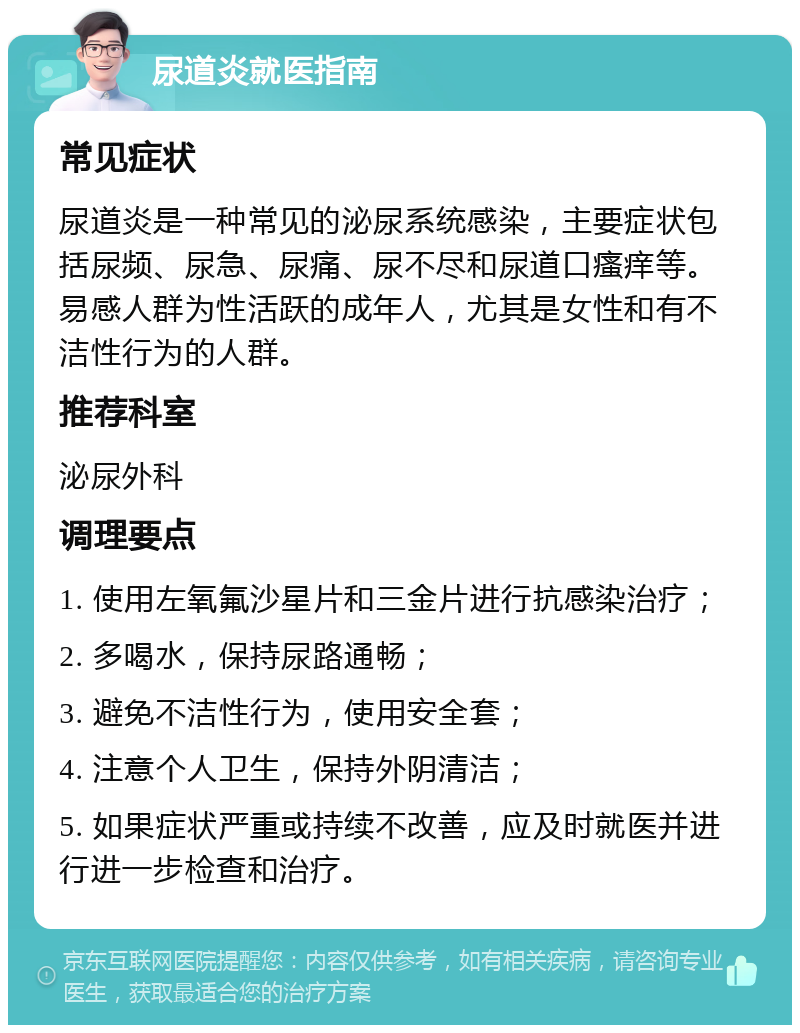 尿道炎就医指南 常见症状 尿道炎是一种常见的泌尿系统感染，主要症状包括尿频、尿急、尿痛、尿不尽和尿道口瘙痒等。易感人群为性活跃的成年人，尤其是女性和有不洁性行为的人群。 推荐科室 泌尿外科 调理要点 1. 使用左氧氟沙星片和三金片进行抗感染治疗； 2. 多喝水，保持尿路通畅； 3. 避免不洁性行为，使用安全套； 4. 注意个人卫生，保持外阴清洁； 5. 如果症状严重或持续不改善，应及时就医并进行进一步检查和治疗。