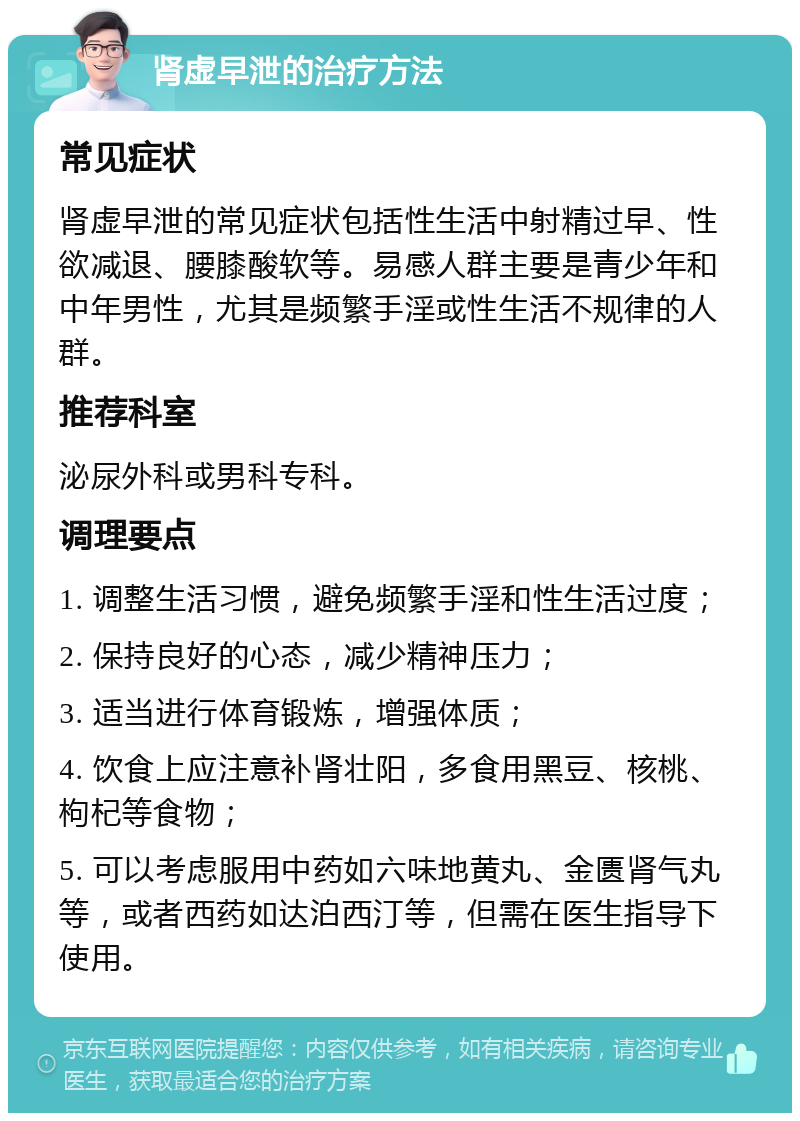 肾虚早泄的治疗方法 常见症状 肾虚早泄的常见症状包括性生活中射精过早、性欲减退、腰膝酸软等。易感人群主要是青少年和中年男性，尤其是频繁手淫或性生活不规律的人群。 推荐科室 泌尿外科或男科专科。 调理要点 1. 调整生活习惯，避免频繁手淫和性生活过度； 2. 保持良好的心态，减少精神压力； 3. 适当进行体育锻炼，增强体质； 4. 饮食上应注意补肾壮阳，多食用黑豆、核桃、枸杞等食物； 5. 可以考虑服用中药如六味地黄丸、金匮肾气丸等，或者西药如达泊西汀等，但需在医生指导下使用。