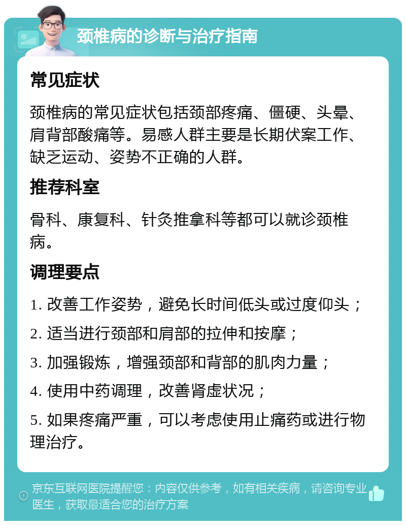 颈椎病的诊断与治疗指南 常见症状 颈椎病的常见症状包括颈部疼痛、僵硬、头晕、肩背部酸痛等。易感人群主要是长期伏案工作、缺乏运动、姿势不正确的人群。 推荐科室 骨科、康复科、针灸推拿科等都可以就诊颈椎病。 调理要点 1. 改善工作姿势，避免长时间低头或过度仰头； 2. 适当进行颈部和肩部的拉伸和按摩； 3. 加强锻炼，增强颈部和背部的肌肉力量； 4. 使用中药调理，改善肾虚状况； 5. 如果疼痛严重，可以考虑使用止痛药或进行物理治疗。