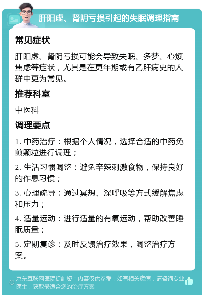 肝阳虚、肾阴亏损引起的失眠调理指南 常见症状 肝阳虚、肾阴亏损可能会导致失眠、多梦、心烦焦虑等症状，尤其是在更年期或有乙肝病史的人群中更为常见。 推荐科室 中医科 调理要点 1. 中药治疗：根据个人情况，选择合适的中药免煎颗粒进行调理； 2. 生活习惯调整：避免辛辣刺激食物，保持良好的作息习惯； 3. 心理疏导：通过冥想、深呼吸等方式缓解焦虑和压力； 4. 适量运动：进行适量的有氧运动，帮助改善睡眠质量； 5. 定期复诊：及时反馈治疗效果，调整治疗方案。