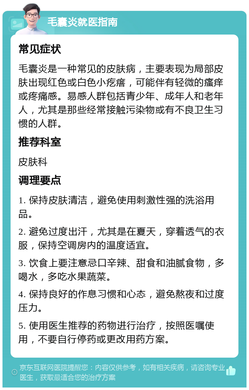 毛囊炎就医指南 常见症状 毛囊炎是一种常见的皮肤病，主要表现为局部皮肤出现红色或白色小疙瘩，可能伴有轻微的瘙痒或疼痛感。易感人群包括青少年、成年人和老年人，尤其是那些经常接触污染物或有不良卫生习惯的人群。 推荐科室 皮肤科 调理要点 1. 保持皮肤清洁，避免使用刺激性强的洗浴用品。 2. 避免过度出汗，尤其是在夏天，穿着透气的衣服，保持空调房内的温度适宜。 3. 饮食上要注意忌口辛辣、甜食和油腻食物，多喝水，多吃水果蔬菜。 4. 保持良好的作息习惯和心态，避免熬夜和过度压力。 5. 使用医生推荐的药物进行治疗，按照医嘱使用，不要自行停药或更改用药方案。