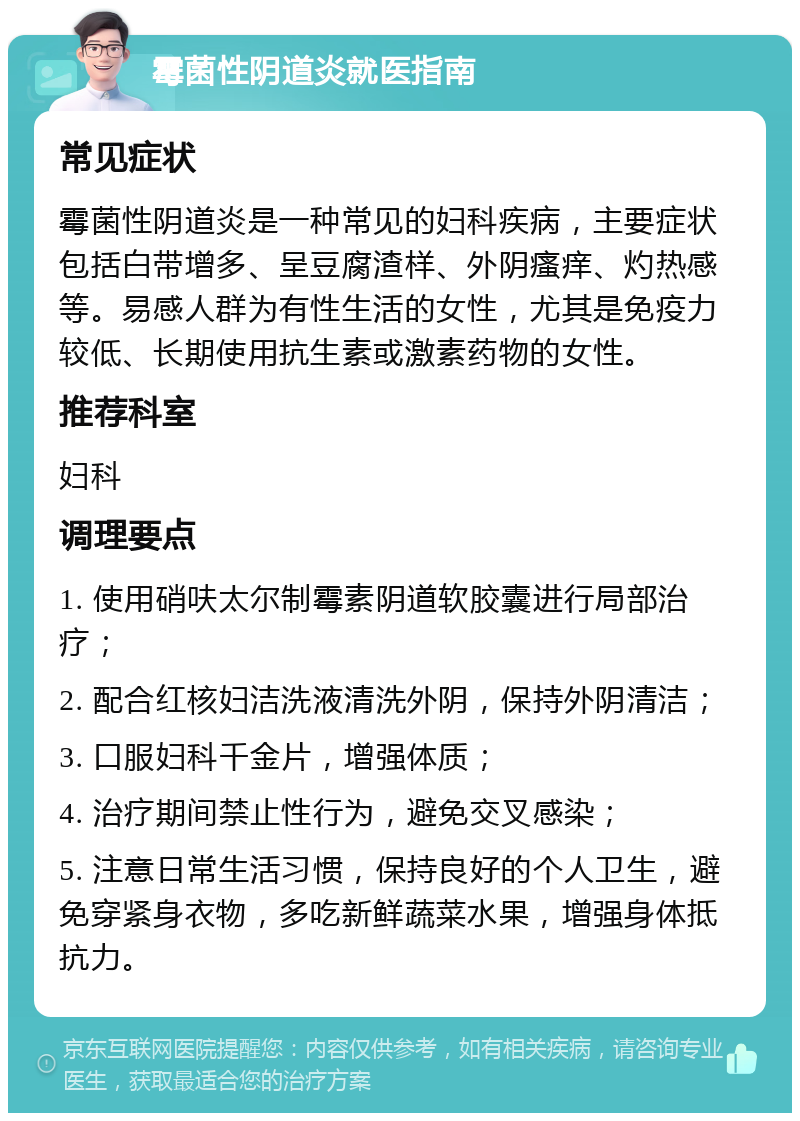 霉菌性阴道炎就医指南 常见症状 霉菌性阴道炎是一种常见的妇科疾病，主要症状包括白带增多、呈豆腐渣样、外阴瘙痒、灼热感等。易感人群为有性生活的女性，尤其是免疫力较低、长期使用抗生素或激素药物的女性。 推荐科室 妇科 调理要点 1. 使用硝呋太尔制霉素阴道软胶囊进行局部治疗； 2. 配合红核妇洁洗液清洗外阴，保持外阴清洁； 3. 口服妇科千金片，增强体质； 4. 治疗期间禁止性行为，避免交叉感染； 5. 注意日常生活习惯，保持良好的个人卫生，避免穿紧身衣物，多吃新鲜蔬菜水果，增强身体抵抗力。