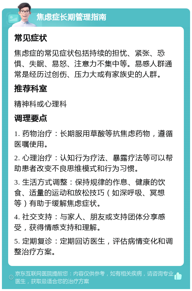 焦虑症长期管理指南 常见症状 焦虑症的常见症状包括持续的担忧、紧张、恐惧、失眠、易怒、注意力不集中等。易感人群通常是经历过创伤、压力大或有家族史的人群。 推荐科室 精神科或心理科 调理要点 1. 药物治疗：长期服用草酸等抗焦虑药物，遵循医嘱使用。 2. 心理治疗：认知行为疗法、暴露疗法等可以帮助患者改变不良思维模式和行为习惯。 3. 生活方式调整：保持规律的作息、健康的饮食、适量的运动和放松技巧（如深呼吸、冥想等）有助于缓解焦虑症状。 4. 社交支持：与家人、朋友或支持团体分享感受，获得情感支持和理解。 5. 定期复诊：定期回访医生，评估病情变化和调整治疗方案。