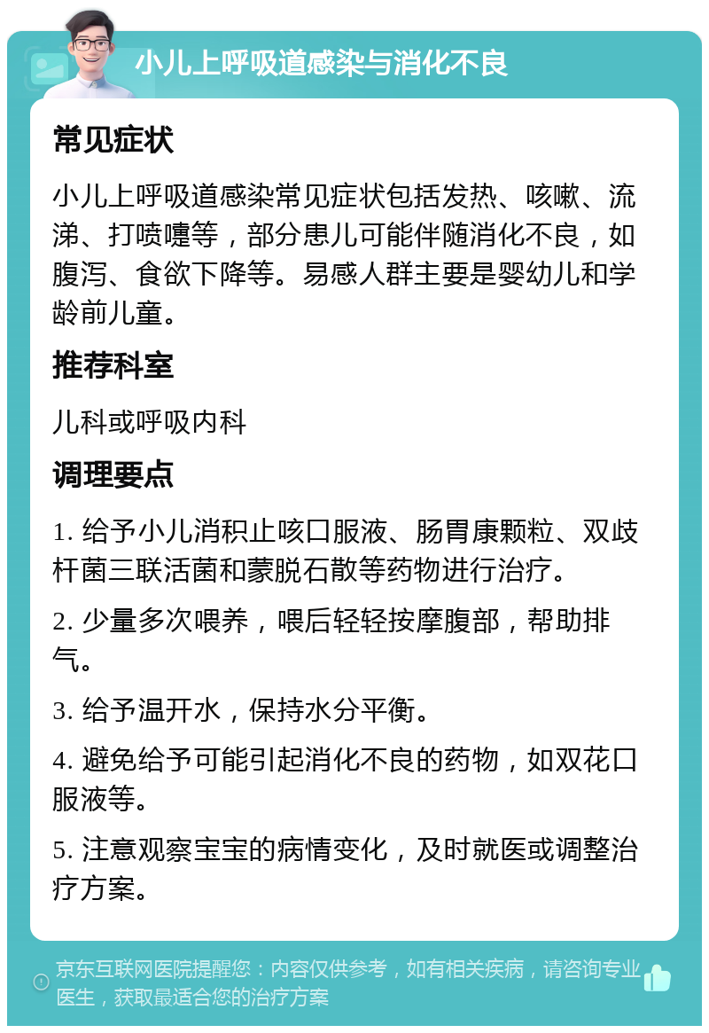 小儿上呼吸道感染与消化不良 常见症状 小儿上呼吸道感染常见症状包括发热、咳嗽、流涕、打喷嚏等，部分患儿可能伴随消化不良，如腹泻、食欲下降等。易感人群主要是婴幼儿和学龄前儿童。 推荐科室 儿科或呼吸内科 调理要点 1. 给予小儿消积止咳口服液、肠胃康颗粒、双歧杆菌三联活菌和蒙脱石散等药物进行治疗。 2. 少量多次喂养，喂后轻轻按摩腹部，帮助排气。 3. 给予温开水，保持水分平衡。 4. 避免给予可能引起消化不良的药物，如双花口服液等。 5. 注意观察宝宝的病情变化，及时就医或调整治疗方案。