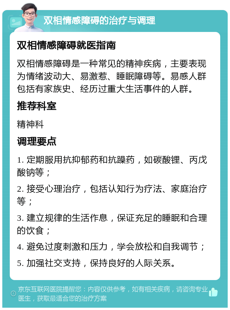 双相情感障碍的治疗与调理 双相情感障碍就医指南 双相情感障碍是一种常见的精神疾病，主要表现为情绪波动大、易激惹、睡眠障碍等。易感人群包括有家族史、经历过重大生活事件的人群。 推荐科室 精神科 调理要点 1. 定期服用抗抑郁药和抗躁药，如碳酸锂、丙戊酸钠等； 2. 接受心理治疗，包括认知行为疗法、家庭治疗等； 3. 建立规律的生活作息，保证充足的睡眠和合理的饮食； 4. 避免过度刺激和压力，学会放松和自我调节； 5. 加强社交支持，保持良好的人际关系。