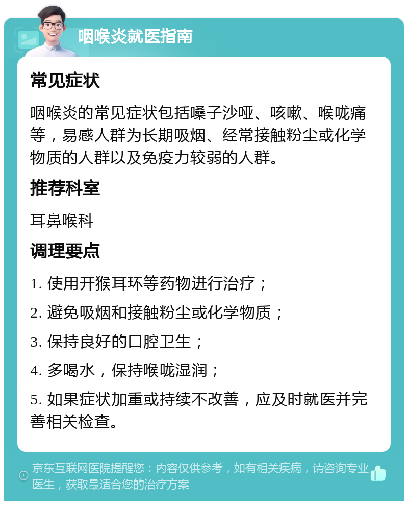 咽喉炎就医指南 常见症状 咽喉炎的常见症状包括嗓子沙哑、咳嗽、喉咙痛等，易感人群为长期吸烟、经常接触粉尘或化学物质的人群以及免疫力较弱的人群。 推荐科室 耳鼻喉科 调理要点 1. 使用开猴耳环等药物进行治疗； 2. 避免吸烟和接触粉尘或化学物质； 3. 保持良好的口腔卫生； 4. 多喝水，保持喉咙湿润； 5. 如果症状加重或持续不改善，应及时就医并完善相关检查。