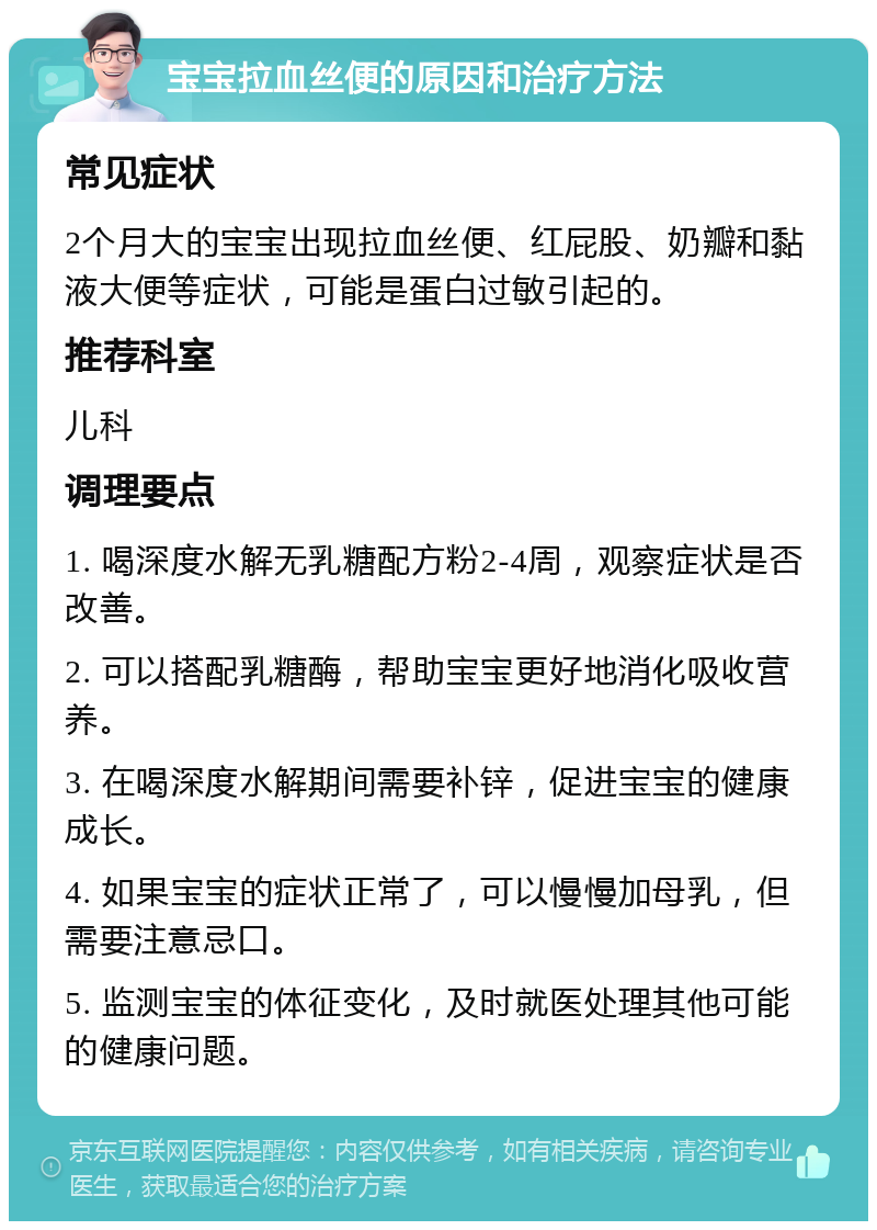 宝宝拉血丝便的原因和治疗方法 常见症状 2个月大的宝宝出现拉血丝便、红屁股、奶瓣和黏液大便等症状，可能是蛋白过敏引起的。 推荐科室 儿科 调理要点 1. 喝深度水解无乳糖配方粉2-4周，观察症状是否改善。 2. 可以搭配乳糖酶，帮助宝宝更好地消化吸收营养。 3. 在喝深度水解期间需要补锌，促进宝宝的健康成长。 4. 如果宝宝的症状正常了，可以慢慢加母乳，但需要注意忌口。 5. 监测宝宝的体征变化，及时就医处理其他可能的健康问题。