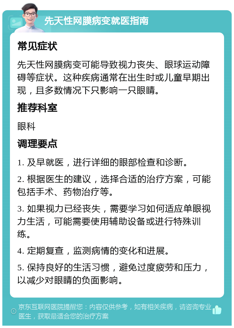 先天性网膜病变就医指南 常见症状 先天性网膜病变可能导致视力丧失、眼球运动障碍等症状。这种疾病通常在出生时或儿童早期出现，且多数情况下只影响一只眼睛。 推荐科室 眼科 调理要点 1. 及早就医，进行详细的眼部检查和诊断。 2. 根据医生的建议，选择合适的治疗方案，可能包括手术、药物治疗等。 3. 如果视力已经丧失，需要学习如何适应单眼视力生活，可能需要使用辅助设备或进行特殊训练。 4. 定期复查，监测病情的变化和进展。 5. 保持良好的生活习惯，避免过度疲劳和压力，以减少对眼睛的负面影响。