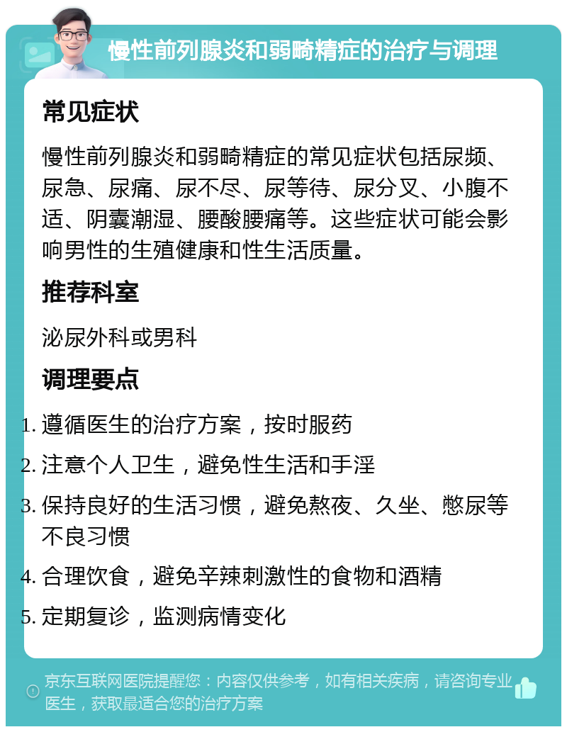 慢性前列腺炎和弱畸精症的治疗与调理 常见症状 慢性前列腺炎和弱畸精症的常见症状包括尿频、尿急、尿痛、尿不尽、尿等待、尿分叉、小腹不适、阴囊潮湿、腰酸腰痛等。这些症状可能会影响男性的生殖健康和性生活质量。 推荐科室 泌尿外科或男科 调理要点 遵循医生的治疗方案，按时服药 注意个人卫生，避免性生活和手淫 保持良好的生活习惯，避免熬夜、久坐、憋尿等不良习惯 合理饮食，避免辛辣刺激性的食物和酒精 定期复诊，监测病情变化