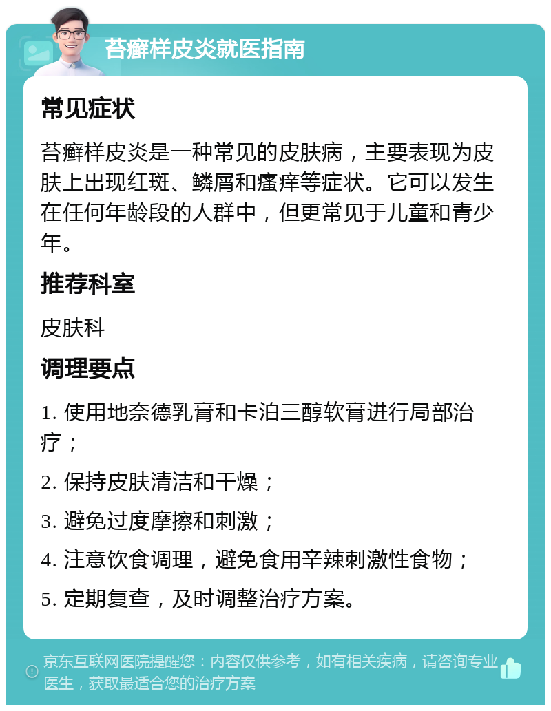 苔癣样皮炎就医指南 常见症状 苔癣样皮炎是一种常见的皮肤病，主要表现为皮肤上出现红斑、鳞屑和瘙痒等症状。它可以发生在任何年龄段的人群中，但更常见于儿童和青少年。 推荐科室 皮肤科 调理要点 1. 使用地奈德乳膏和卡泊三醇软膏进行局部治疗； 2. 保持皮肤清洁和干燥； 3. 避免过度摩擦和刺激； 4. 注意饮食调理，避免食用辛辣刺激性食物； 5. 定期复查，及时调整治疗方案。