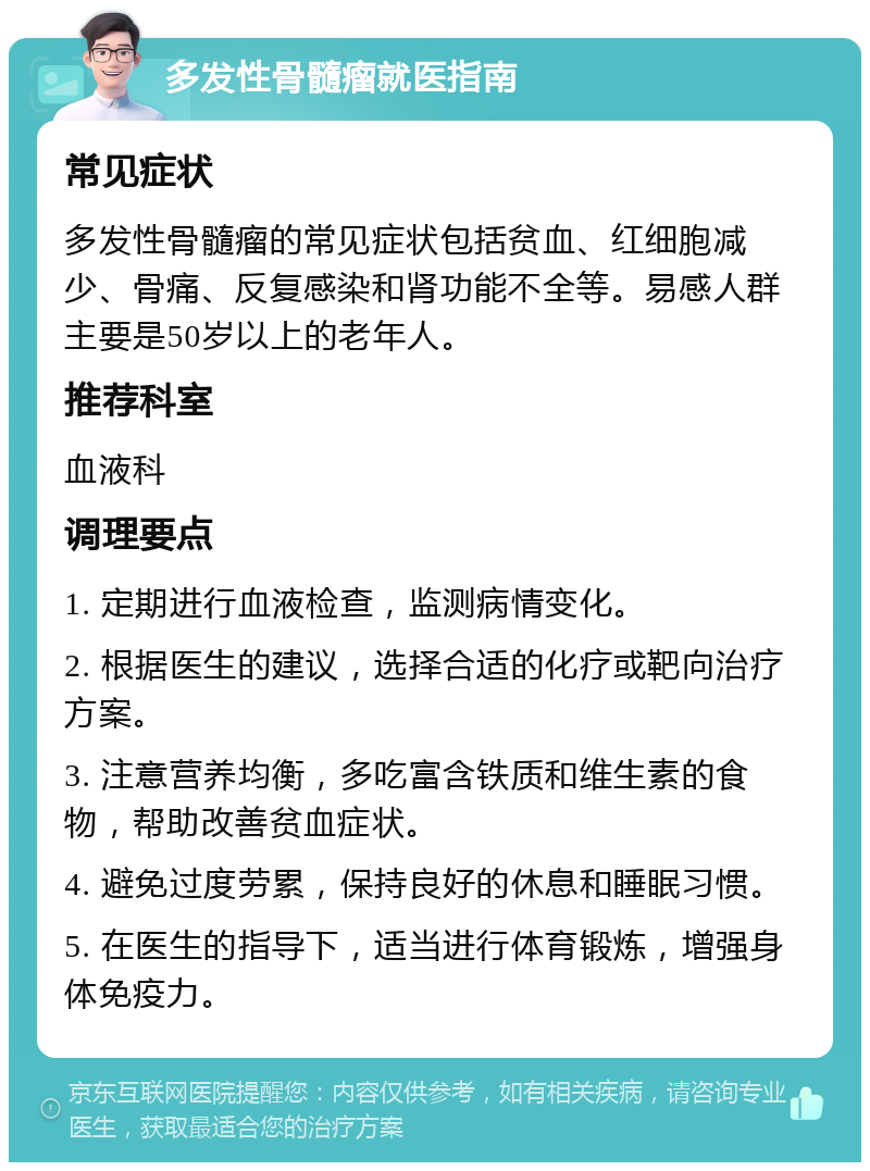 多发性骨髓瘤就医指南 常见症状 多发性骨髓瘤的常见症状包括贫血、红细胞减少、骨痛、反复感染和肾功能不全等。易感人群主要是50岁以上的老年人。 推荐科室 血液科 调理要点 1. 定期进行血液检查，监测病情变化。 2. 根据医生的建议，选择合适的化疗或靶向治疗方案。 3. 注意营养均衡，多吃富含铁质和维生素的食物，帮助改善贫血症状。 4. 避免过度劳累，保持良好的休息和睡眠习惯。 5. 在医生的指导下，适当进行体育锻炼，增强身体免疫力。