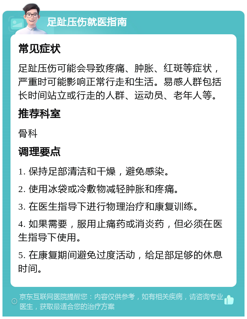 足趾压伤就医指南 常见症状 足趾压伤可能会导致疼痛、肿胀、红斑等症状，严重时可能影响正常行走和生活。易感人群包括长时间站立或行走的人群、运动员、老年人等。 推荐科室 骨科 调理要点 1. 保持足部清洁和干燥，避免感染。 2. 使用冰袋或冷敷物减轻肿胀和疼痛。 3. 在医生指导下进行物理治疗和康复训练。 4. 如果需要，服用止痛药或消炎药，但必须在医生指导下使用。 5. 在康复期间避免过度活动，给足部足够的休息时间。