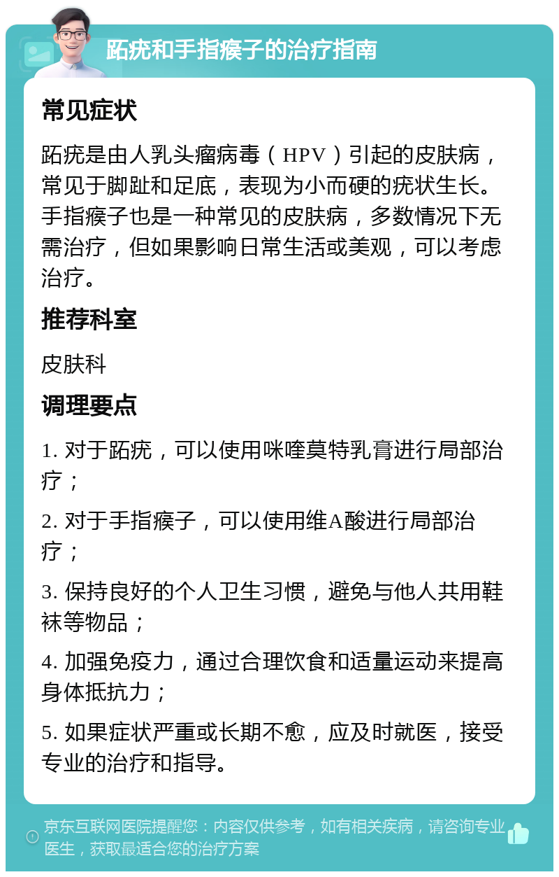 跖疣和手指瘊子的治疗指南 常见症状 跖疣是由人乳头瘤病毒（HPV）引起的皮肤病，常见于脚趾和足底，表现为小而硬的疣状生长。手指瘊子也是一种常见的皮肤病，多数情况下无需治疗，但如果影响日常生活或美观，可以考虑治疗。 推荐科室 皮肤科 调理要点 1. 对于跖疣，可以使用咪喹莫特乳膏进行局部治疗； 2. 对于手指瘊子，可以使用维A酸进行局部治疗； 3. 保持良好的个人卫生习惯，避免与他人共用鞋袜等物品； 4. 加强免疫力，通过合理饮食和适量运动来提高身体抵抗力； 5. 如果症状严重或长期不愈，应及时就医，接受专业的治疗和指导。