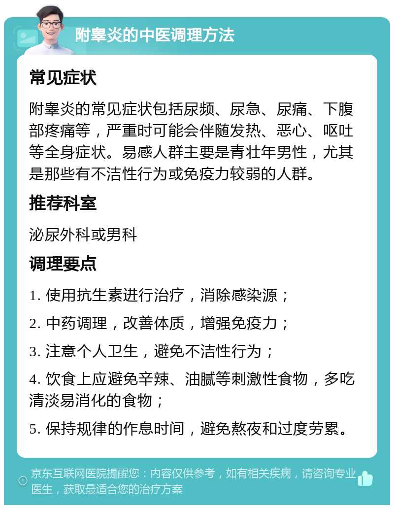 附睾炎的中医调理方法 常见症状 附睾炎的常见症状包括尿频、尿急、尿痛、下腹部疼痛等，严重时可能会伴随发热、恶心、呕吐等全身症状。易感人群主要是青壮年男性，尤其是那些有不洁性行为或免疫力较弱的人群。 推荐科室 泌尿外科或男科 调理要点 1. 使用抗生素进行治疗，消除感染源； 2. 中药调理，改善体质，增强免疫力； 3. 注意个人卫生，避免不洁性行为； 4. 饮食上应避免辛辣、油腻等刺激性食物，多吃清淡易消化的食物； 5. 保持规律的作息时间，避免熬夜和过度劳累。