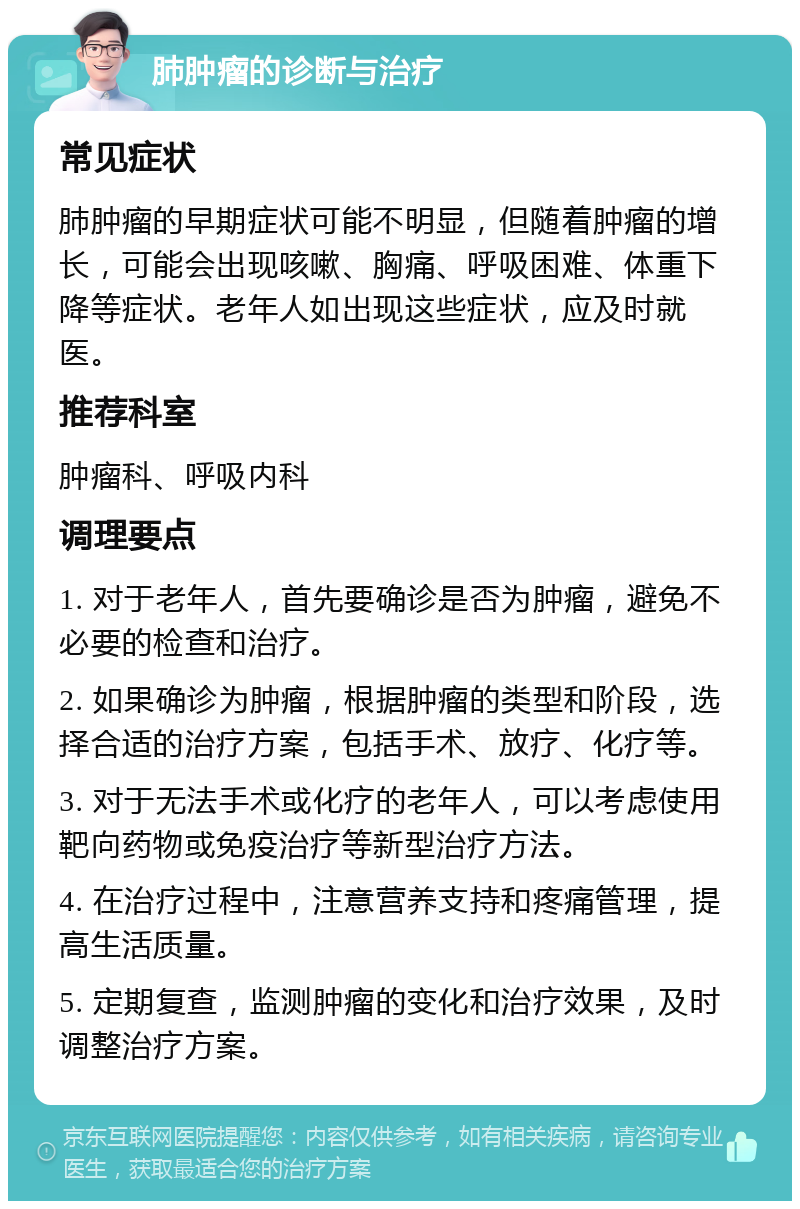 肺肿瘤的诊断与治疗 常见症状 肺肿瘤的早期症状可能不明显，但随着肿瘤的增长，可能会出现咳嗽、胸痛、呼吸困难、体重下降等症状。老年人如出现这些症状，应及时就医。 推荐科室 肿瘤科、呼吸内科 调理要点 1. 对于老年人，首先要确诊是否为肿瘤，避免不必要的检查和治疗。 2. 如果确诊为肿瘤，根据肿瘤的类型和阶段，选择合适的治疗方案，包括手术、放疗、化疗等。 3. 对于无法手术或化疗的老年人，可以考虑使用靶向药物或免疫治疗等新型治疗方法。 4. 在治疗过程中，注意营养支持和疼痛管理，提高生活质量。 5. 定期复查，监测肿瘤的变化和治疗效果，及时调整治疗方案。