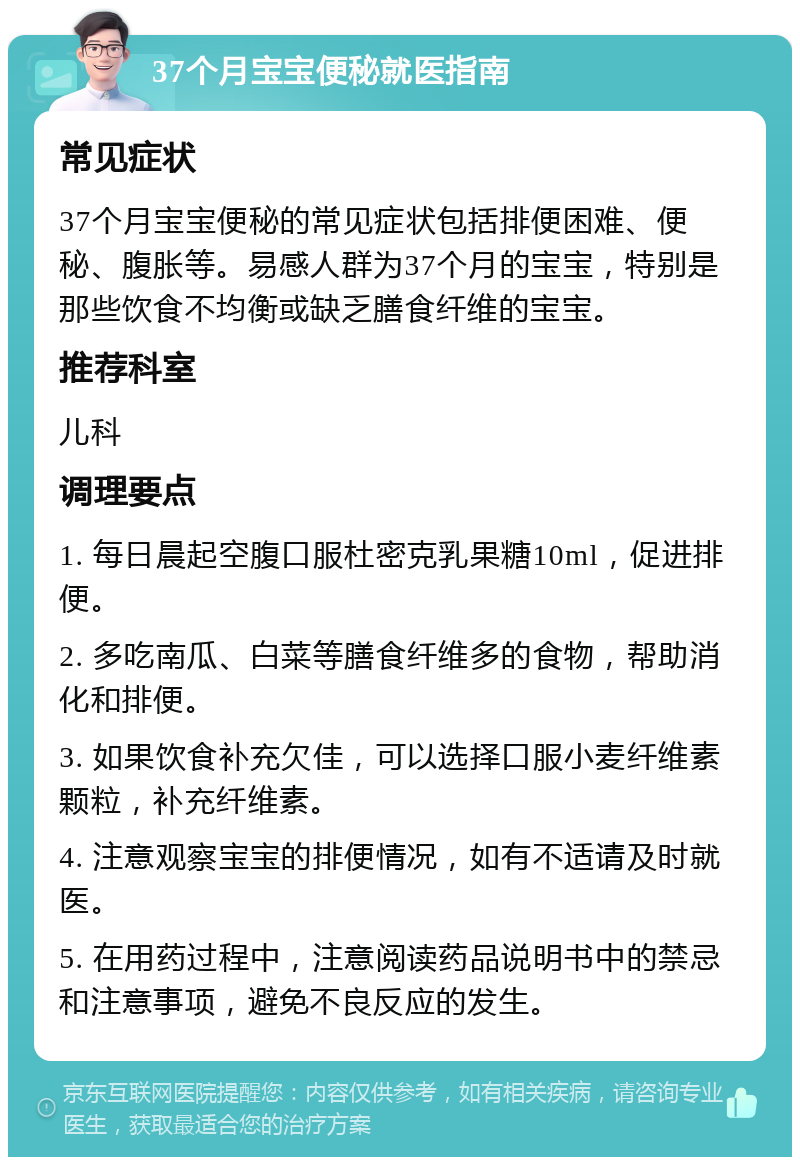 37个月宝宝便秘就医指南 常见症状 37个月宝宝便秘的常见症状包括排便困难、便秘、腹胀等。易感人群为37个月的宝宝，特别是那些饮食不均衡或缺乏膳食纤维的宝宝。 推荐科室 儿科 调理要点 1. 每日晨起空腹口服杜密克乳果糖10ml，促进排便。 2. 多吃南瓜、白菜等膳食纤维多的食物，帮助消化和排便。 3. 如果饮食补充欠佳，可以选择口服小麦纤维素颗粒，补充纤维素。 4. 注意观察宝宝的排便情况，如有不适请及时就医。 5. 在用药过程中，注意阅读药品说明书中的禁忌和注意事项，避免不良反应的发生。